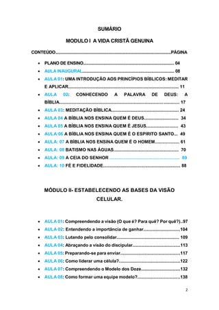 2
SUMÁRIO
MODULO I A VIDA CRISTÃ GENUINA
CONTEÚDO...........................................................................................................PÁGINA
 PLANO DE ENSINO.................................................................................... 04
 AULA INAUGURAL..................................................................................... 08
 AULA 01: UMA INTRODUÇÃO AOS PRINCÍPIOS BÍBLICOS: MEDITAR
E APLICAR.......................................................................................... 11
 AULA 02: CONHECENDO A PALAVRA DE DEUS: A
BÍBLIA.................................................................................................. 17
 AULA 03: MEDITAÇÃO BÍBLICA....................................................... 24
 AULA 04 A BÍBLIA NOS ENSINA QUEM É DEUS............................ 34
 AULA 05 A BÍBLIA NOS ENSINA QUEM É JESUS.......................... 43
 AULA:06 A BÍBLIA NOS ENSINA QUEM É O ESPIRITO SANTO... 49
 AULA: 07 A BÍBLIA NOS ENSINA QUEM É O HOMEM.................... 61
 AULA: 08 BATISMO NAS ÁGUAS..................................................... 70
 AULA: 09 A CEIA DO SENHOR ......................................................... 89
 AULA: 10 FÉ E FIDELIDADE............................................................... 88
MÓDULO II- ESTABELECENDO AS BASES DA VISÃO
CELULAR.
 AULA 01: Compreendendo a visão (O que é? Para quê? Por quê?)..97
 AULA 02: Entendendo a importância de ganhar..............................104
 AULA 03: Lutando pelo consolidar................................................... 109
 AULA 04: Abraçando a visão do discipular.......................................113
 AULA 05: Preparando-se para enviar.................................................117
 AULA 06: Como liderar uma célula?..................................................122
 AULA 07: Compreendendo o Modelo dos Doze................................132
 AULA 08: Como formar uma equipe modelo?...................................138
 
