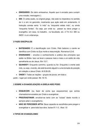 199
 EMISSÁRIO: Do latim emissarius: Aquele que é enviado para cumprir
uma missão; mensageiro ).
 IDE: O verbo exato, no original grego, não está no imperativo no sentido
de ir e sim no gerúndio, mostrando que ação está em andamento. A
tradução correta seria: “e indo” ou “enquanto estais indo”, ou ainda
“enquanto fordes”. Ou seja, por onde eu passar eu deve pregar o
evangelho, em casa, no trabalho , na faculdade, etc. 2 Tm 4:2. IDE ou
INDO é um ordenança.
2 FAZEI DISCÍPULOS
 BATIZANDO: É a identificação com Cristo. Pelo batismo o crente se
identifica com Cristo na Sua morte e ressurreição. Romanos 6.3-6.
 ENSINANDO – envolve o conhecimento e prática dos princípios que
estão na Bíblia. Isso vai levar a pessoa mais e mais a um estilo de vida
semelhante ao de Jesus. Rm 12:7.
 QUANDO?: Enquanto caminho, quando eu for. Enquanto o crente está
indo, ou seja, vivendo, ele está levando alguém a uma tomada de posição
em relação a Jesus Cristo. At 8:26-29.
 ONDE?: Todas as nações – grupos de povos, em toda a
parte – lugar por onde passar. Mc 16:15.
3 SOBRE A EVANGELIZAÇÃO A IGREJA NÃO PODE:
 ESQUECER: (ou fazer de conta que esquecemos) que somos
chamados/convocados por Cristo a evangelizar.
 PROCRASTINAR: envolver-se tanto com as “coisas” deste mundo e
sempre adiar o evangelismo.
 NÃO SE PERCEBER APTA: Deus capacita os escolhidos para pregar e
evangelizar e para toda boa obra. Isaías 61.1-3 ; Atos 1.8
4 TIPOS DE EVANGELISMO
 