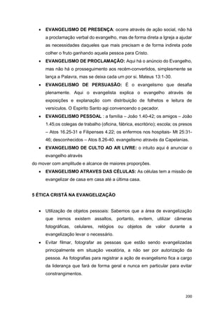 200
 EVANGELISMO DE PRESENÇA: ocorre através de ação social, não há
a proclamação verbal do evangelho, mas de forma direta a Igreja a ajudar
as necessidades daqueles que mais precisam e de forma indireta pode
colher o fruto ganhando aquela pessoa para Cristo.
 EVANGELISMO DE PROCLAMAÇÃO: Aqui há o anúncio do Evangelho,
mas não há o prosseguimento aos recém-convertidos, simplesmente se
lança a Palavra, mas se deixa cada um por si. Mateus 13:1-30.
 EVANGELISMO DE PERSUASÃO: É o evangelismo que desafia
plenamente. Aqui o evangelista explica o evangelho através de
exposições e explanação com distribuição de folhetos e leitura de
versículos. O Espirito Santo agi convencendo o pecador.
 EVANGELISMO PESSOAL : a família – João 1.40-42; os amigos – João
1.45;os colegas de trabalho (oficina, fábrica, escritório); escola; os presos
– Atos 16.25-31 e Filipenses 4.22; os enfermos nos hospitais- Mt 25:31-
46; desconhecidos – Atos 8.26-40. evangelismo através da Capelanias.
 EVANGELISMO DE CULTO AO AR LIVRE: o intuito aqui é anunciar o
evangelho através
do mover com amplitude e alcance de maiores proporções.
 EVANGELISMO ATRAVES DAS CÉLULAS: As células tem a missão de
evangelizar de casa em casa até a última casa.
5 ÉTICA CRISTÃ NA EVANGELIZAÇÃO
 Utilização de objetos pessoais: Sabemos que a área de evangelização
que iremos existem assaltos, portanto, evitem, utilizar câmeras
fotográficas, celulares, relógios ou objetos de valor durante a
evangelização levar o necessário.
 Evitar filmar, fotografar as pessoas que estão sendo evangelizadas
principalmente em situação vexatória, a não ser por autorização da
pessoa. As fotografias para registrar a ação de evangelismo fica a cargo
da liderança que fará de forma geral e nunca em particular para evitar
constrangimentos.
 