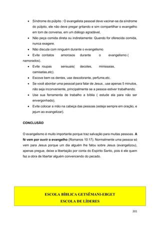 201
 Síndrome do púlpito : O evangelista pessoal deve vacinar-se da síndrome
do púlpito, ele não deve pregar gritando e sim compartilhar o evangelho
em tom de conversa, em um diálogo agradável,
 Não peça comida direta ou indiretamente: Quando for oferecida comida,
nunca exagere.
 Não discuta com ninguém durante o evangelismo
 Evite contatos amorosos durante o evangelismo (
namorados).
 Evite roupas sensuais( decotes, minissaias,
camisetas,etc).
 Escove bem os dentes, use desodorante, perfume,etc.
 Se você abordar uma pessoal para falar de Jesus , use apenas 5 minutos,
não seja inconveniente, principalmente se a pessoa estiver trabalhando.
 Use sua ferramenta de trabalho a bíblia ( estude ela para não ser
envergonhado).
 Evite colocar a mão na cabeça das pessoas (esteja sempre em oração, e
jejum ao evangelizar).
CONCLUSÃO
O evangelismo é muito importante porque traz salvação para muitas pessoas. A
fé vem por ouvir o evangelho (Romanos 10:17). Normalmente uma pessoa só
vem para Jesus porque um dia alguém lhe falou sobre Jesus (evangelizou),
apenas pregue, deixe a libertação por conta do Espirito Santo, pois é ele quem
faz a obra de libertar alguém convencendo do pecado.
ESCOLA BÍBLICA GETSÊMANI-EBGET
ESCOLA DE LÍDERES
 