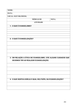 202
NOME:
DATA:
LOCAL: IGET IRANDUBA
MÓDULO III NOTA:
ATIVIDADE
1- O QUE É EVANGELISMO?
2- O QUE É EVANGELIZAÇÃO?
3- EM RELAÇÃO A ÉTICA NO EVANGELISMO, CITE ALGUNS CUIDADOS QUE
DEVEMOS TER AO REALIZAR EVANGELIZAÇÃO.
4- O QUE SIGIFICA IGREJA E QUAL SEU PAPEL NA EVANGELIZAÇÃO?
 