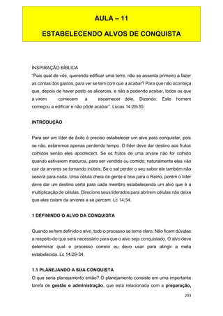 203
INSPIRAÇÃO BÍBLICA
“Pois qual de vós, querendo edificar uma torre, não se assenta primeiro a fazer
as contas dos gastos, para ver se tem com que a acabar? Para que não aconteça
que, depois de haver posto os alicerces, e não a podendo acabar, todos os que
a virem comecem a escarnecer dele, Dizendo: Este homem
começou a edificar e não pôde acabar”. Lucas 14:28-30
INTRODUÇÃO
Para ser um líder de êxito é preciso estabelecer um alvo para conquistar, pois
se não, estaremos apenas perdendo tempo. O líder deve dar destino aos frutos
colhidos senão eles apodrecem. Se os frutos de uma arvore não for colhido
quando estiverem maduros, para ser vendido ou comido, naturalmente eles vão
cair da arvores se tornando inúteis. Se o sal perder o seu sabor ele também não
servirá para nada. Uma célula cheia de gente é boa para o Reino, porém o líder
deve dar um destino certo para cada membro estabelecendo um alvo que é a
multiplicação de células. Direcione seus liderados para abrirem células não deixe
que eles caiam da arvores e se percam. Lc 14;34.
1 DEFININDO O ALVO DA CONQUISTA
Quando se tem definido o alvo, todo o processo se torna claro. Não ficam dúvidas
a respeito do que será necessário para que o alvo seja conquistado. O alvo deve
determinar qual o processo correto eu devo usar para atingir a meta
estabelecida. Lc 14:29-34.
1.1 PLANEJANDO A SUA CONQUISTA
O que seria planejamento então? O planejamento consiste em uma importante
tarefa de gestão e administração, que está relacionada com a preparação,
AULA – 11
ESTABELECENDO ALVOS DE CONQUISTA
 