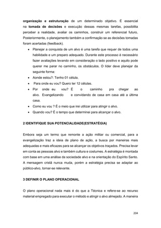 204
organização e estruturação de um determinado objetivo. É essencial
na tomada de decisões e execução dessas mesmas tarefas, possibilita
perceber a realidade, avaliar os caminhos, construir um referencial futuro,
Posteriormente, o planejamento também a confirmação se as decisões tomadas
foram acertadas (feedback).
 Planejar a conquista de um alvo é uma tarefa que requer de todos uma
habilidade e um preparo adequado. Durante este processo é necessário
fazer avaliações levando em consideração o lado positivo e aquilo pode
querer me parar no caminho, os obstáculos. O líder deve planejar da
seguinte forma:
 Aonde estou?: Tenho 01 célula.
 Para onde eu vou? Quero ter 12 células.
 Por onde eu vou? É o caminho pra chegar ao
alvo. Evangelizando e convidando de casa em casa até a última
casa.
 Como eu vou ? É o meio que irei utilizar para atingir o alvo.
 Quando vou? É o tempo que determinei para alcançar o alvo.
2 IDENTIFIQUE SUA POTENCIALIDADE(ESTRATÉGIA)
Embora seja um termo que remonte a ação militar ou comercial, para a
evangelização traz a ideia de plano de ação, a busca por maneiras mais
adequadas e mais eficazes para se alcançar os objetivos traçados. Precisa levar
em conta as pessoas alvo e também cultura e costumes. A estratégia é montada
com base em uma análise da sociedade alvo e na orientação do Espírito Santo.
A mensagem cristã nunca muda, porém a estratégia precisa se adaptar ao
público-alvo, tornar-se relevante.
3 DEFINIR O PLANO OPERACIONAL
O plano operacional nada mais é do que a Técnica e refere-se ao recurso
material empregado para executar o método e atingir o alvo almejado. A maneira
 