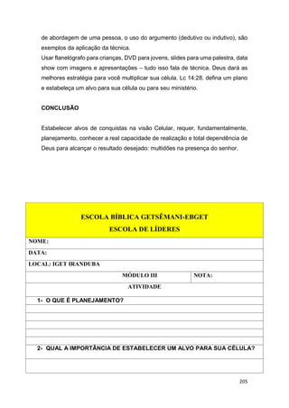 205
de abordagem de uma pessoa, o uso do argumento (dedutivo ou indutivo), são
exemplos da aplicação da técnica.
Usar flanelógrafo para crianças, DVD para jovens, slides para uma palestra, data
show com imagens e apresentações – tudo isso fala de técnica. Deus dará as
melhores estratégia para você multiplicar sua célula. Lc 14:28. defina um plano
e estabeleça um alvo para sua célula ou para seu ministério.
CONCLUSÃO
Estabelecer alvos de conquistas na visão Celular, requer, fundamentalmente,
planejamento, conhecer a real capacidade de realização e total dependência de
Deus para alcançar o resultado desejado: multidões na presença do senhor.
ESCOLA BÍBLICA GETSÊMANI-EBGET
ESCOLA DE LÍDERES
NOME:
DATA:
LOCAL: IGET IRANDUBA
MÓDULO III NOTA:
ATIVIDADE
1- O QUE É PLANEJAMENTO?
2- QUAL A IMPORTÂNCIA DE ESTABELECER UM ALVO PARA SUA CÉLULA?
 