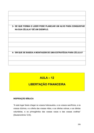 206
INSPIRAÇÃO BÍBLICA
“A este lugar fareis chegar os vossos holocaustos, e os vossos sacrifícios, e os
vossos dízimos, e a oferta das vossas mãos, e as ofertas votivas, e as ofertas
voluntárias, e os primogênitos das vossas vacas e das vossas ovelhas”
(Deuteronômio 12:6).
3- DE QUE FORMA O LIDER PODE PLANEJAR UM ALVO PARA CONQUISTAR
NA SUA CÉLULA? DÊ UM EXEMPLO.
4- EM QUE SE BASEIA A MONTAGEM DE UMA ESTRATÉGIA PARA CÉLULA?
AULA – 12
LIBERTAÇÃO FINANCEIRA
 