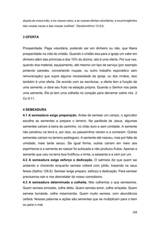 208
alçada da vossa mão, e os vossos votos, e as vossas ofertas voluntárias, e os primogênitos
das vossas vacas e das vossas ovelhas”. Deuteronômio 12:5,6.
3 OFERTA
Prosperidade. Paga voluntária, podendo ser em dinheiro ou não, que libera
prosperidade na vida do cristão. Quando o cristão doa para a igreja um valor em
dinheiro além das primícias e dos 10% do dízimo, isto é uma oferta. Por sua vez,
quando doa material, equipamento, até mesmo um tipo de serviço (por exemplo
pintando paredes, concertando roupas, ou outro trabalho esporádico sem
remuneração) que supre alguma necessidade da igreja, ou dos irmãos, isso
também é uma oferta. De acordo com as escrituras, a oferta tem a função de
uma semente, e dará seu fruto na estação própria. Quando o Senhor nos pede
uma semente, Ele já tem uma colheita no coração para derramar sobre nós. 2
Co 9:11.
4 SEMEADURA
4.1 A semeadura exige preparação. Antes de semear um campo, o agricultor
escolhe as sementes e prepara o terreno. Na parábola de Jesus, algumas
sementes caíram à beira do caminho, no chão duro e sem umidade. A semente
não penetrou na terra e, por isso, os passarinhos vieram e a comeram. Outras
sementes caíram no terreno pedregoso. A semente até nasceu, mas por falta de
umidade, mais tarde secou. De igual forma, outras caíram em meio aos
espinheiros e a semente ao nascer foi sufocada e não produziu frutos. Apenas a
semente que caiu na terra boa frutificou a trinta, a sessenta e a cem por um.
4.2 A semeadura exige esforço e dedicação. O salmista diz que quem sai
andando e chorando enquanto semeia voltará com júbilo, trazendo os seus
feixes (Salmo 126.6). Semear exige preparo, esforço e dedicação. Para semear
precisamos sair e nos desinstalar do nosso comodismo.
4.3 A semeadura determinada a colheita. Nós colhemos o que semeamos.
Quem semeia amizade, colhe afeto. Quem semeia amor, colhe simpatia. Quem
semeia bondade, colhe misericórdia. Quem muito semeia, com abundância
ceifará. Nossas palavras e ações são sementes que se multiplicam para o bem
ou para o mal.
 