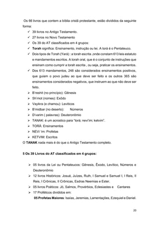 20
Os 66 livros que contem a bíblia cristã protestante, estão divididos da seguinte
forma:
 39 livros no Antigo Testamento.
 27 livros no Novo Testamento
 Os 39 do AT classificados em 4 grupos:
 Torah significa: Ensinamento, instrução ou lei. A torá é o Pentateuco.
 Dois tipos de Torah (Yará) : a torah escrita ,onde constam 613 leis estatuto
e mandamentos escritos. A torah oral, que é o conjunto de instruções que
ensinam como cumprir a torah escrita , ou seja, praticar os ensinamentos.
 Dos 613 mandamentos, 248 são considerados ensinamentos positivos,
que guiam o povo judeu ao que deve ser feito e os outros 365 são
ensinamentos considerados negativos, que instruem ao que não deve ser
feito.
 B’reshit (no princípio): Gênesis
 Sh’mot (nomes): Exôdo
 Vayikra (e chamou): Leviticos
 B’midbar (no deserto): Números
 D’varim ( palavras): Deuteronômio
 TANAK: é um acrostico para “torá; nevi’im; ketvim”.
 TORÁ: Ensinamentos
 NEVi ‘im: Profetas
 KETVIM: Escritos
O TANAK nada mais é do que o Antigo Testamento completo.
5 Os 39 Livros do AT classificados em 4 grupos:
 05 livros da Lei ou Pentateucos: Gênesis, Êxodo, Levítico, Números e
Deuteronômio
 12 livros Históricos: Josué, Juízes, Ruth, I Samuel e Samuel I, I Reis, II
Reis, I Crônicas, II Crônicas, Esdras Neemias e Ester.
 05 livros Poéticos: Jó, Salmos, Provérbios, Eclesiastes e Cantares
 17 Proféticos divididos em:
05 Profetas Maiores: Isaías, Jeremias, Lamentações, Ezequiel e Daniel.
 