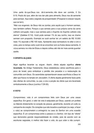 209
Uma parte do que Deus nos dá é semente, não deve ser comida. II Co
9:10. Paulo diz que, além de nos dar pão para alimento, Deus nos dá semente
para semear. Aqui está o segredo da prosperidade! (Prosperar é crescer naquilo
que se tem).
“Não vos enganeis: de Deus não se zomba; pois aquilo que o homem semear,
isso também ceifará. Porque o que semeia para a sua própria carne da carne
colherá corrupção; mas o que semeia para o Espírito do Espírito colherá vida
eterna” (Galátas 6:7-8). Você pode semear 1% do seu sonho, isso se chama
semear com proposito. Exemplo se você sonhar ter um salário de R$ 10.000
reais 1% equivale a R$ 100 reais. Apresente essa semeadura no altar e ore e
creia, pois no tempo certo você irá se encontrar com os frutos dessa semente. A
viúva semeou na vida de Elizeu e depois colheu até não ter mais aonde guardar
azeite.
5 OFERTA ALÇADA
Alçar significa levantar ou erguer. Assim, oferta alçada significa oferta
levantada. No Antigo Testamento, Deus estabeleceu vários sacrifícios para o
povo de Israel, para simbolizar o perdão dos pecados e a restauração da
comunhão com Deus. Os sacerdotes apresentavam esses sacrifícios a Deus no
altar que ficava no templo em Jerusalém. A oferta alçada geralmente fazia parte
das ofertas de comunhão, ou paz, e era a porção da oferta que era levantada
simbolicamente a Deus (Levítico 7:29-30).
6 VOTO
Compromisso: voto é um compromisso feito com Deus por uma causa
específica. Em geral, o valor de voto é estipulado por Deus, usando um profeta
ou falando diretamente no coração da pessoa, geralmente, durante um culto ou
campanha de oração. Os corações que são tocados a participar (ou seja, a fazer
o voto) se comprometem a entregá-lo na casa do Senhor em uma ocasião
específica. É um compromisso entre a pessoa e o Senhor. Um tipo de “oferta”
que demonstra grande responsabilidade do cristão, pois de acordo com as
escrituras sagradas, é melhor não fazer o voto, do que votar e não cumprir.
 