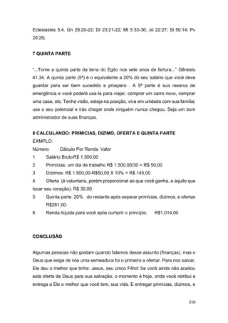 210
Eclesiastes 5:4. Gn 28:20-22; Dt 23:21-22; Mt 5:33-36; Jó 22:27; Sl 50:14; Pv
20:25;
7 QUINTA PARTE
“...Tome a quinta parte da terra do Egito nos sete anos de fartura...” Gênesis
41.34. A quinta parte (5ª) é o equivalente a 20% do seu salário que você deve
guardar para ser bem sucedido e prospero . A 5ª parte é sua reserva de
emergência e você poderá usa-la para viajar, comprar um carro novo, comprar
uma casa, etc. Tenha visão, esteja na posição, viva em unidade com sua família;
use o seu potencial e irás chegar onde ninguém nunca chegou. Seja um bom
administrador de suas finanças.
8 CALCULANDO: PRIMICIAS, DIZIMO, OFERTA E QUINTA PARTE
EXMPLO:
Número Cálculo Por Renda Valor
1 Salário BrutoR$ 1.500,00
2 Primícias: um dia de trabalho R$ 1.500,00/30 = R$ 50,00
3 Dízimos: R$ 1.500,00-R$50,00 X 10% = R$ 145,00
4 Oferta (é voluntaria, porém proporcional ao que você ganha, e aquilo que
tocar seu coração). R$ 30,00
5 Quinta parte: 20% do restante após separar primícias, dízimos, e ofertas
R$261,00.
6 Renda líquida para você após cumprir o princípio. R$1.014,00
CONCLUSÃO
Algumas pessoas não gostam quando falamos desse assunto (finanças), mas o
Deus que exige de nós uma semeadura foi o primeiro a ofertar. Para nos salvar,
Ele deu o melhor que tinha: Jesus, seu único Filho! Se você ainda não aceitou
esta oferta de Deus para sua salvação, o momento é hoje, onde você retribui e
entrega a Ele o melhor que você tem, sua vida. E entregar primícias, dízimos, e
 