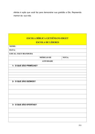 211
ofertas é ação que você faz para demonstrar sua gratidão a Ele. Repreenda
mamon da sua vida.
ESCOLA BÍBLICA GETSÊMANI-EBGET
ESCOLA DE LÍDERES
NOME:
DATA:
LOCAL: IGET IRANDUBA
MÓDULO III NOTA:
ATIVIDADE
1- O QUE SÃO PRIMÍCIAS?
2- O QUE SÃO DIZIMOS?
3- O QUE SÃO OFERTAS?
 