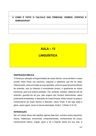 212
INSPIRAÇÃO BÍBLICA
“E tende por salvação a longanimidade de nosso Senhor; como também o nosso
amado irmão Paulo vos escreveu, segundo a sabedoria que lhe foi dada;
Falando disto, como em todas as suas epístolas, entre as quais há pontos difíceis
de entender, que os indoutos e inconstantes torcem, e igualmente as outras
Escrituras, para sua própria perdição. Vós, portanto, amados, sabendo isto de
antemão, guardai-vos de que, pelo engano dos homens abomináveis, sejais
juntamente arrebatados, e descaiais da vossa firmeza; Antes crescei na graça e
conhecimento de nosso Senhor e Salvador, Jesus Cristo. A ele seja dada a
glória, assim agora, como no dia da eternidade. Amém”. 2 Pedro 3:15-18.
INTRODUÇÃO
Ser um orador eficaz não significa apenas falar bem, envolve outros requisitos:
físicos, intelectuais, emocionais, comportamentais, conhecimento de causa,
conhecimento bíblico, oração, jejum e ter o Espirito Santo em sua vida. A
4- COMO É FEITO O CALCULO DAS PRIMICIAS, DIZIMOS, OFERTAS E
SEMEADURAS?
AULA – 13
LINGUÍSTICA
 