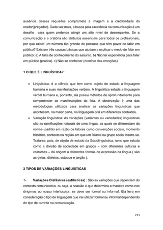 213
ausência desses requisitos compromete a imagem e a credibilidade do
orador(pregador). Cada vez mais, a busca pela excelência na comunicação é um
desafio para quem pretende atingir um alto nível de desempenho. Se a
comunicação e a oratória são atributos essenciais para todos os profissionais,
por que existe um número tão grande de pessoas que têm pavor de falar em
público? Existem três causas básicas que ajudam a explicar o medo de falar em
público: a) A falta de conhecimento do assunto. b) Não ter experiência para falar
em público (prática). c) Não se conhecer (domínio das emoções).
1 O QUE É LINGUÍSTICA?
 Linguística: é a ciência que tem como objeto de estudo a linguagem
humana e suas manifestações verbais. A linguística estuda a linguagem
verbal humana e, portanto, ela possui métodos de aprofundamento para
compreender as manifestações da fala. A observação é uma das
metodologias utilizada para analisar as variações linguísticas que
acontecem, na maior parte, na linguagem oral em diferentes contextos.
 Variação linguística: As variações (variantes ou variedades) linguísticas
são as ramificações naturais de uma língua, as quais se diferenciam da
norma- padrão em razão de fatores como convenções sociais, momento
histórico, contexto ou região em que um falante ou grupo social insere-se.
Trata-se, pois, de objeto de estudo da Sociolinguística, ramo que estuda
como a divisão da sociedade em grupos – com diferentes culturas e
costumes – dá origem a diferentes formas de expressão da língua.( são
as gírias, dialetos, sotaque e jargão ).
2 TIPOS DE VARIAÇÕES LINGUÍSTICAS
1- Variações Diafásicas (estilísticas) : São as variações que dependem do
contexto comunicativo, ou seja, a ocasião é que determina a maneira como nos
dirigimos ao nosso interlocutor, se deve ser formal ou informal. Ela leva em
consideração o tipo de linguagem que irei utilizar formal ou informal dependendo
do tipo de ouvinte na comunicação.
 