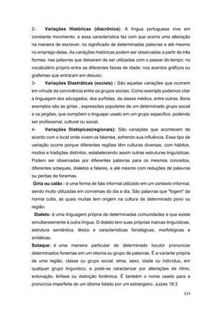 214
2- Variações Históricas (diacrônica): A língua portuguesa vive em
constante movimento, e essa característica faz com que ocorra uma alteração
na maneira de escrever, no significado de determinadas palavras e até mesmo
no emprego delas. As variações históricas podem ser observadas a partir de três
formas: nas palavras que deixaram de ser utilizadas com o passar do tempo; no
vocabulário próprio entre as diferentes faixas de idade; nos acentos gráficos ou
grafemas que entraram em desuso.
3- Variações Diastráticas (sociais) : São aquelas variações que ocorrem
em virtude da convivência entre os grupos sociais. Como exemplo podemos citar
a linguagem dos advogados, dos surfistas, da classe médica, entre outras. Bons
exemplos são as gírias , expressões populares de um determinado grupo social
e os jargões, que compõem o linguajar usado em um grupo especifico, podendo
ser profissional, cultural ou social.
4- Variações Diatópicas(regionais): São variações que acontecem de
acordo com o local onde vivem os falantes, sofrendo sua influência. Esse tipo de
variação ocorre porque diferentes regiões têm culturas diversas, com hábitos,
modos e tradições distintos, estabelecendo assim outras estruturas linguísticas.
Podem ser observadas por diferentes palavras para os mesmos conceitos,
diferentes sotaques, dialetos e falares, e até mesmo com reduções de palavras
ou perdas de fonemas.
Gíria ou calão : é uma forma de fala informal utilizado em um contexto informal,
sendo muito utilizadas em conversas do dia a dia. São palavras que "fogem" da
norma culta, as quais muitas tem origem na cultura de determinado povo ou
região.
Dialeto: é uma linguagem própria de determinadas comunidades e que existe
simultaneamente à outra língua. O dialeto tem suas próprias marcas linguísticas,
estrutura semântica, léxico e características fonológicas, morfológicas e
sintáticas.
Sotaque: é uma maneira particular de determinado locutor pronunciar
determinados fonemas em um idioma ou grupo de palavras. É a variante própria
de uma região, classe ou grupo social, etnia, sexo, idade ou indivíduo, em
qualquer grupo linguístico, e pode-se caracterizar por alterações de ritmo,
entonação, ênfase ou distinção fonêmica. É também o nome usado para a
pronúncia imperfeita de um idioma falado por um estrangeiro. Juizes 18:3
 