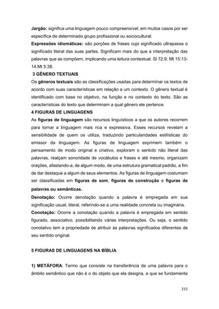 215
Jargão: significa uma linguagem pouco compreensível, em muitos casos por ser
específica de determinado grupo profissional ou sociocultural.
Expressões idiomáticas: são porções de frases cujo significado ultrapassa o
significado literal das suas partes. Significam mais do que a interpretação das
palavras que as compõem, implicando uma leitura contextual. Sl 72:9; Mt 15:13-
14.Mt 5:38.
3 GÊNERO TEXTUAIS
Os gêneros textuais são as classificações usadas para determinar os textos de
acordo com suas características em relação a um contexto. O gênero textual é
identificado com base no objetivo, na função e no contexto do texto. São as
características do texto que determinam a qual gênero ele pertence.
4 FIGURAS DE LINGUAGENS
As figuras de linguagem são recursos linguísticos a que os autores recorrem
para tornar a linguagem mais rica e expressiva. Esses recursos revelam a
sensibilidade de quem os utiliza, traduzindo particularidades estilísticas do
emissor da linguagem. As figuras de linguagem exprimem também o
pensamento de modo original e criativo, exploram o sentido não literal das
palavras, realçam sonoridade de vocábulos e frases e até mesmo, organizam
orações, afastando-a, de algum modo, de uma estrutura gramatical padrão, a fim
de dar destaque a algum de seus elementos. As figuras de linguagem costumam
ser classificadas em figuras de som, figuras de construção e figuras de
palavras ou semânticas.
Denotação: Ocorre denotação quando a palavra é empregada em sua
significação usual, literal, referindo-se a uma realidade concreta ou imaginária.
Conotação: Ocorre a conotação quando a palavra é empregada em sentido
figurado, associativo, possibilitando várias interpretações. Ou seja, o sentido
conotativo tem a propriedade de atribuir às palavras significados diferentes de
seu sentido original.
5 FIGURAS DE LINGUAGENS NA BÍBLIA
1) METÁFORA: Termo que consiste na transferência de uma palavra para o
âmbito semântico que não é o do objeto que ela designa, e que se fundamenta
 