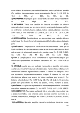 216
numa relação de semelhança subentendida entre o sentido próprio e o figurado
(Por metáfora chama-se raposa a uma pessoa astuta). Ex.: Jo 15.1, Mt 5.13, Jo
10.9, Jo 14.6, Jr 50.6, Gn 49.9, Zc 3.8.
2) METÁSTASE: Figura pela qual o orador atribui a outrem a responsabilidade
do que alega. Ex.: Gn 3.12.
3) METONÍMIA: Termo que consiste em designar um objeto por palavra
designativa doutro objeto que tem com o primeiro uma relação de causa e efeito,
de continente e conteúdo, lugar e produto, matéria e objeto, abstrato e concreto,
autor e obra, a parte pelo todo. Ex.: Lc 16.29, Jo 13.8, l Jo 1.7, l Co 10.21, Hb
13.4, Gn 25.26, Gn 41.13, Jó 32.7.
4) METONOMÁSIA: Substituição de um nome próprio pela tradução dele em
outra língua. Ex.: Josué; forma hebraica de Jeová é Salvação,e, Jesus; tradução
para o grego.
5) SINÉDOQUE: Comparação de várias coisas simultaneamente. Termo que se
funda na relação de compreensão e consiste no uso do todo pela parte, do plural
pelo singular, do gênero pela espécie, etc., ou vice-versa. Ex.: Sl 16.9, At 24.5,
Gn 6.12, Rm 1.16, Mt 3.5; 6.11, Gn 3.19; 19.20.
6) SÍMILE: Comparação de coisas semelhantes ou representantes daquilo que
simbolizam, apresentando um elemento comparador. Ex.: Is 53.2; l Pe 1.24; Sl
1.3,4.
7) SÍMBOLO: Aquilo que, por analogia, representa ou substitui outra coisa.
Aquilo que por sua forma ou sua natureza evoca, representa ou substitui, num
determinado contexto, algo abstrato ou ausente. O símbolo não prefigura a coisa
que representa, simplesmente representa o objeto. É diferente do Tipo, que
abordaremos adiante, que através do objeto, prefigura algo no porvir. Ex.:
Batismo e Santa Ceia; 2 Re 13.14-19; Ap 5.5; l Pe 5.8; Js 2.18. Os símbolos
podem ser apresentados na forma de objetos, nomes, números e cores.
8) HIPÉRBOLE: Figura que engrandece ou diminui exageradamente a realidade
das coisas; exageração, auxese. Ex.: Nm 13.33; Dt 1.28; Jo 21.25; Mt 5.29,30.
9) PROSOPOPÉIA: Figura pela qual se dá vida e, pois, ação, movimento e voz,
a coisas inanimadas, e se empresta voz a pessoas ausentes ou mortas e a
animais; personificação, metagoge. Ex.: Is 55.12; Sl 85.10,11; Sl 35.10; Jó 12.7;
Gn4.4.
10) PARÁBOLA: Narração alegórica na qual o conjunto de elementos evoca,
 