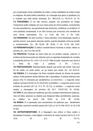 217
por comparação outras realidades de ordem, outras realidades de ordem moral
ou religiosa. No texto bíblico identificar: a) a situação que gerou a parábola e b)
a verdade que está sendo ensinada. Ex.: Mt13.3-8; Lc 18.10-14; Jo 15.
11) PROVÉRBIO: É um dito comum, popular. Os provérbios do Antigo
Testamento estão redigidos em sua maior parte em forma poética, consistentes
em dois paralelismos, que geralmente são sinônimos, antitéticos ou sintéticos. É
uma parábola condensada, é um dito conciso que comunica uma verdade de
uma forma estimulante. Ex.: Lc 4.23; Mc 6.4; 2 Pe 2.22.
12) PARADOXO: De para (contra) + doxa (opinião). Uma declaração oposta à
opinião comum, que parece absurda, porém, quando estudada, torna-se correta
e fundamentada. Ex.: Mt 23.24; Mt 19.24; 2 Co 12.10; Mc 8.35.
13) PERSONIFICAÇÃO: É atribuir características humanas a coisas, idéias ou
animais. Ex.: Gn 4.10; Nm 22.30.
14) PROFECIA: Predição do futuro feita por um profeta; oráculo, vaticínio. A
profecia da Escritura pode ser definida como a inspirada declaração da vontade
e propósitos divinos. Ex.: Is 61.1,2; Lc 4.21. Não se pode esquecer que Jesus é
o tema de toda a profecia (l Pe 1.10,11).
15) PREFIGURAÇÃO: Representação daquilo que ainda não existe, mas que
há de existir, ou pode existir, ou se receia que exista. Ex.: Gn 22.8-13.
16) POESIA: É a mensagem de Deus revelada através do lirismo da poesia
judaica. Está presente desde Gênesis até o Apocalipse. A poesia hebraica não
possui rima. É composta por paralelismos: a) sinonímico – o segundo verso
explica o primeiro (Sl 20.2,3; Pv 23.24,25). b) antitético – o segundo verso é uma
antítese do primeiro (Sl 1.6; 71.7; Pv 12.1,2). c) sintético – o segundo verso
amplia a mensagem do primeiro (Sl 19.7; 119.97,103; Pv 23.23).
17) TIPO: É uma classe de metáforas que não consiste meramente em palavras,
mas em fatos, pessoas ou objetos que designam fatos semelhantes, pessoas,
ou objetos no porvir (Hb 9.8,9; Jo 3.14; Mt 12.40).
18) IRONIA: É a expressão dum pensamento em palavras que, literalmente
entendidas, exprimem sentido oposto (Gn 3.22; Jz 10.14; l Re 18.27; Jó 12.2; Mt
27.40).
19) ANTROPOMORFISMO: É a linguagem que atribui a Deus ações e
faculdades humanas, e até órgãos e membros do corpo humano (Gn 8.12; 2 Cr
16.9; Sl 8.3; Sl 74.11).
 