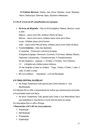 21
12 Profetas Menores: Oséias, Joel, Amos, Obadias, Jonas, Miquéias,
Naum, Habacuque, Sofonias, Ageu, Zacarias e Malaquias.
5.1 Os 27 Livros do NT classificados em 4 grupos:
 04 livros de Biografia – São os 04 Evangelhos: Mateus, Marcos, Lucas
e João
Mateus – Jesus como Rei, enfatiza o Reino de Deus
Marcos – Jesus como servo, enfatiza Jesus como servo Deus
Lucas - Enfatiza Jesus como homem.
João – Jesus como Filho de Deus, enfatiza Jesus como Verbo de Deus.
 1 Livro histórico – Atos dos Apóstolos
21 epístolas – Continuam a doutrina da Igreja
9 dirigidas às Igrejas - Romanos, I Coríntios, II Coríntios, Gálatas, Efésios,
Filipenses, Colossenses, I Tessalonicenses, II Tessalonicenses
04 são dirigidos a pessoas – I Timóteo, II Timóteo, Tito e Filemom
01 é dirigida aos cristãos judeus Hebreus
07 são dirigidas a todos os cristãos – Tiago, I Pedro, II Pedro, I João, II
João, III João e Judas
 01 Livro profético - Apocalipse - Livro da Revelação.
6 O TEMA CENTRAL DA BÍBLIA?
 No Antigo Testamento tudo aponta para Cristo salvador e Sua
Manifestação.
Em Gênesis Ele é o Alfa, o descendente da mulher que nasceria para reconciliar
a humanidade caída com Deus.
 No Novo Testamento Tudo aponta para Cristo e sua Maravilhosa Obra
que estabelece a vida eterna e o juízo final de todas as coisas.
Em Apocalipse Ele é o Alfa e Ômega.
7 Resumindo o AT e NT em cinco palavras:
 Preparação
 Manifestação
 Propagação
 Explanação
 