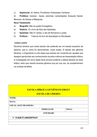 219
c) Sapiencial: Jó; Salmo; Provérbios; Eclesiastes; Cantares.
d) Profético: maiores : Isaias; Jeremias; Lamentações; Ezequiel; Daniel.
Menores: de Oseias a Malaquias.
Novo Testamento
a) Biografia: São os quatro Evangelhos
b) História : É o livro de Atos dos Apóstolos
c) Epístolas: São 21 cartas, e vão de Romanos a Judas.
d) Profecia : Trata-se do livro de Apocalipse ou Revelação.
CONCLUSÃO
Devemos lembrar que nosso estudo não pretende ser um estudo exaustivo do
assunto, que é, como foi demonstrado, muito amplo. O estudo dos gêneros
literários e linguísticos é uma etapa que precisa ser cumprida por aqueles que
desejam aprofundar seu conhecimento da arte e ciência da interpretação bíblica.
A investigação em torno deste tema tornará evidente a beleza literária do texto
bíblico, texto que mescla diversos gêneros que por sua vez, se complementam
na unidade da Bíblia.
ESCOLA BÍBLICA GETSÊMANI-EBGET
ESCOLA DE LÍDERES
NOME:
DATA:
LOCAL: IGET IRANDUBA
MÓDULO III NOTA:
ATIVIDADE
1- O QUE É LINGUÍSTICA?
 