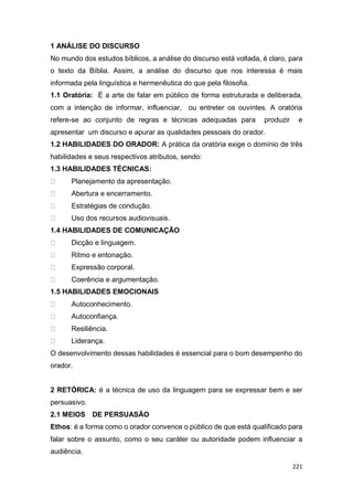 221
1 ANÁLISE DO DISCURSO
No mundo dos estudos bíblicos, a análise do discurso está voltada, é claro, para
o texto da Bíblia. Assim, a análise do discurso que nos interessa é mais
informada pela linguística e hermenêutica do que pela filosofia.
1.1 Oratória: É a arte de falar em público de forma estruturada e deliberada,
com a intenção de informar, influenciar, ou entreter os ouvintes. A oratória
refere-se ao conjunto de regras e técnicas adequadas para produzir e
apresentar um discurso e apurar as qualidades pessoais do orador.
1.2 HABILIDADES DO ORADOR: A prática da oratória exige o domínio de três
habilidades e seus respectivos atributos, sendo:
1.3 HABILIDADES TÉCNICAS:
Planejamento da apresentação.
Abertura e encerramento.
Estratégias de condução.
Uso dos recursos audiovisuais.
1.4 HABILIDADES DE COMUNICAÇÃO
Dicção e linguagem.
Ritmo e entonação.
Expressão corporal.
Coerência e argumentação.
1.5 HABILIDADES EMOCIONAIS
Autoconhecimento.
Autoconfiança.
Resiliência.
Liderança.
O desenvolvimento dessas habilidades é essencial para o bom desempenho do
orador.
2 RETÓRICA: é a técnica de uso da linguagem para se expressar bem e ser
persuasivo.
2.1 MEIOS DE PERSUASÃO
Ethos: é a forma como o orador convence o público de que está qualificado para
falar sobre o assunto, como o seu caráter ou autoridade podem influenciar a
audiência.
 