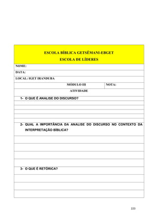 223
ESCOLA BÍBLICA GETSÊMANI-EBGET
ESCOLA DE LÍDERES
NOME:
DATA:
LOCAL: IGET IRANDUBA
MÓDULO III NOTA:
ATIVIDADE
1- O QUE É ANALISE DO DISCURSO?
2- QUAL A IMPORTÂNCIA DA ANALISE DO DISCURSO NO CONTEXTO DA
INTERPRETAÇÃO BÍBLICA?
3- O QUE É RETÓRICA?
 