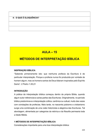 224
INSPIRAÇÃO BÍBLICA
“Sabendo primeiramente isto: que nenhuma profecia da Escritura é de
particular interpretação. Porque a profecia nunca foi produzida por vontade de
homem algum, mas os homens santos de Deus falaram inspirados pelo Espírito
Santo”. 2 Pedro 1:20,21
INTRODUÇÃO
A prática da interpretação bíblica começou dentro da própria Bíblia, quando
algum autor referenciava outras partes das Escrituras. Originalmente, no período
bíblico predominava a interpretação cúltica, canônica ou cultual, muito das vezes
com conotações de profecias. Mais tarde, no nascente judaísmo e cristianismo
surge uma combinação de uma visão historicista e alegórica das Escrituras. Tal
abordagem, alimentada por categorias da retórica e da filosofia permearia toda
a Idade Média.
1 MÉTODOS DE INTERPRETAÇÃO BÍBLICA
Considerações importante para uma boa interpretação bíblica:
4- O QUE É ELOQUÊNCIA?
AULA – 15
MÉTODOS DE INTERPRETAÇÃO BÍBLICA
 