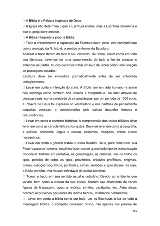 225
determina o
que a Igreja deve ensinar.
com a analogia da fé. Isto é, o sentido uniforme da Escritura.
Analisar o texto dentro de todo o seu contexto. Na Bíblia, assim como em toda
boa literatura, devemos ter uma compreensão do todo a fim de apreciar e
entender as partes. Nunca devemos tratar um livro da Bíblia como uma coleção
de passagens isoladas.
Escritura deve ser entendida gramaticalmente antes de ser entendida
teologicamente.
nos encoraja como também nos desafia a interpretá-la. Ao falar através de
pessoas reais, numa variedade de circunstâncias, por um período de 1500 anos,
a Palavra de Deus foi expressa no vocabulário e nos padrões de pensamento
daquelas pessoas, e condicionadas pela cultura daqueles tempos e
circunstâncias.
levar em conta as características dos textos. Deve-se levar em conta a geografia,
a política, economia, língua e cultura, costumes, tradições, entres outros
necessários.
Palavra para os homens, escolheu fazer uso de quase todo tipo de comunicação
disponível: história em narrativa, as genealogias, as crônicas, leis de todos os
tipos, poesias de todos os tipos, provérbios, oráculos proféticos, enigmas,
drama, esboços biográficos, parábolas, cartas, sermões e apocalipses, ou seja,
a Bíblia contém uma riqueza infindável de estilos literários.
viviam, bem como à cultura da sua época, fizeram uso abundante de várias
figuras de linguagem, como a retórica, símiles, parábolas, etc. Além disso,
ocorrem expressões peculiares do idioma hebreu, chamados hebraísmos.
mensagem bíblica, o completo consenso divino, não apenas nos previne de
 