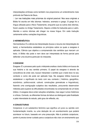 226
interpretações errôneas como também nos proporciona um entendimento mais
profundo da Palavra de Deus.
Bíblia foi escrita em três idiomas: hebraico, aramaico e grego. O grego foi a
língua utilizada para o Novo Testamento, enquanto que os outros dois idiomas,
foram usados no Antigo Testamento. Depois a bíblia foi traduzida para o Latim,
Alemão e outros idiomas até chegar na nossa língua. Em cada tradução
certamente sofreu variações linguísticas.
2 HERMENÊUTICA
Hermenêutica: É a ciência da interpretação (busca o recurso da interpretação do
texto), a hermenêutica estabelece os princípios sobre os quais a exegese é
aplicada. Ciência que objetiva a compreensão dos sentidos que marcam um
texto. A Bíblia não pode e nem deve ser interpretada de forma parcial para
defender uma doutrina particular do interprete.
3 EXEGESE
Exegese: É o processo pelo qual o intérprete analisa o texto bíblico em busca de
sua história e do seu sentido primeiro. O papel da exegese é através da
consciência de onde veio, buscar interpretar o sentido que o texto teve no seu
contexto e como ele pode ser aplicado hoje. Na exegese bíblica busca-se
estabelecer o significado do texto com seu contexto ( histórico, geográfico,
econômico, político-social, cultural, construções gramaticais e linguísticos),
fazendo uma averiguação subjetiva dos resultados, procurando desenvolver
métodos para superar as dificuldades encontradas na compreensão de um texto
bíblico. A exegese deve evitar soluções simplistas, mas seguir rumos históricos
e críticos. Contudo, as diferentes formas de leitura se distinguem pela finalidade
e pela intensidade do estudo, pelo grau de reflexão, etc.
4 CONJECTURAS
Conjectura: é um substantivo feminino que significa um juízo ou opinião com
fundamentação incerta, ou uma dedução de um acontecimento que poderá
acontecer no futuro, baseado em uma presunção. Não é proibido conjecturar,
porém é preciso tomar cuidado para a conjectura não criar um ensinamento que
 