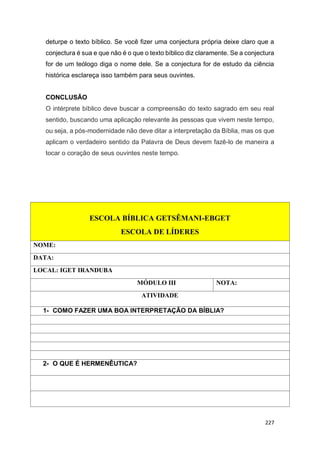 227
deturpe o texto bíblico. Se você fizer uma conjectura própria deixe claro que a
conjectura é sua e que não é o que o texto bíblico diz claramente. Se a conjectura
for de um teólogo diga o nome dele. Se a conjectura for de estudo da ciência
histórica esclareça isso também para seus ouvintes.
CONCLUSÃO
O intérprete bíblico deve buscar a compreensão do texto sagrado em seu real
sentido, buscando uma aplicação relevante às pessoas que vivem neste tempo,
ou seja, a pós-modernidade não deve ditar a interpretação da Bíblia, mas os que
aplicam o verdadeiro sentido da Palavra de Deus devem fazê-lo de maneira a
tocar o coração de seus ouvintes neste tempo.
ESCOLA BÍBLICA GETSÊMANI-EBGET
ESCOLA DE LÍDERES
NOME:
DATA:
LOCAL: IGET IRANDUBA
MÓDULO III NOTA:
ATIVIDADE
1- COMO FAZER UMA BOA INTERPRETAÇÃO DA BÍBLIA?
2- O QUE É HERMENÊUTICA?
 