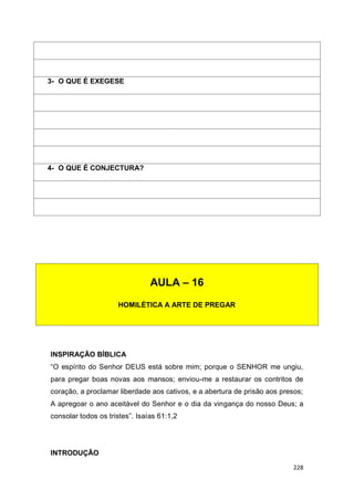 228
INSPIRAÇÃO BÍBLICA
“O espírito do Senhor DEUS está sobre mim; porque o SENHOR me ungiu,
para pregar boas novas aos mansos; enviou-me a restaurar os contritos de
coração, a proclamar liberdade aos cativos, e a abertura de prisão aos presos;
A apregoar o ano aceitável do Senhor e o dia da vingança do nosso Deus; a
consolar todos os tristes”. Isaías 61:1,2
INTRODUÇÃO
3- O QUE É EXEGESE
4- O QUE É CONJECTURA?
AULA – 16
HOMILÉTICA A ARTE DE PREGAR
 
