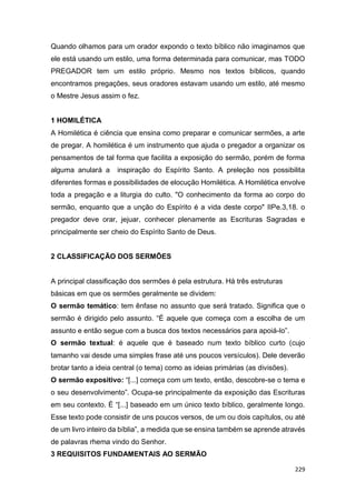 229
Quando olhamos para um orador expondo o texto bíblico não imaginamos que
ele está usando um estilo, uma forma determinada para comunicar, mas TODO
PREGADOR tem um estilo próprio. Mesmo nos textos bíblicos, quando
encontramos pregações, seus oradores estavam usando um estilo, até mesmo
o Mestre Jesus assim o fez.
1 HOMILÉTICA
A Homilética é ciência que ensina como preparar e comunicar sermões, a arte
de pregar. A homilética é um instrumento que ajuda o pregador a organizar os
pensamentos de tal forma que facilita a exposição do sermão, porém de forma
alguma anulará a inspiração do Espírito Santo. A preleção nos possibilita
diferentes formas e possibilidades de elocução Homilética. A Homilética envolve
toda a pregação e a liturgia do culto. "O conhecimento da forma ao corpo do
sermão, enquanto que a unção do Espírito é a vida deste corpo" IIPe.3,18. o
pregador deve orar, jejuar, conhecer plenamente as Escrituras Sagradas e
principalmente ser cheio do Espírito Santo de Deus.
2 CLASSIFICAÇÃO DOS SERMÕES
A principal classificação dos sermões é pela estrutura. Há três estruturas
básicas em que os sermões geralmente se dividem:
O sermão temático: tem ênfase no assunto que será tratado. Significa que o
sermão é dirigido pelo assunto. “É aquele que começa com a escolha de um
assunto e então segue com a busca dos textos necessários para apoiá-lo”.
O sermão textual: é aquele que é baseado num texto bíblico curto (cujo
tamanho vai desde uma simples frase até uns poucos versículos). Dele deverão
brotar tanto a ideia central (o tema) como as ideias primárias (as divisões).
O sermão expositivo: “[...] começa com um texto, então, descobre-se o tema e
o seu desenvolvimento”. Ocupa-se principalmente da exposição das Escrituras
em seu contexto. É “[...] baseado em um único texto bíblico, geralmente longo.
Esse texto pode consistir de uns poucos versos, de um ou dois capítulos, ou até
de um livro inteiro da bíblia”, a medida que se ensina também se aprende através
de palavras rhema vindo do Senhor.
3 REQUISITOS FUNDAMENTAIS AO SERMÃO
 
