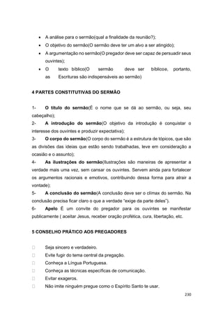 230
 A análise para o sermão(qual a finalidade da reunião?);
 O objetivo do sermão(O sermão deve ter um alvo a ser atingido);
 A argumentação no sermão(O pregador deve ser capaz de persuadir seus
ouvintes);
 O texto bíblico(O sermão deve ser bíblicoe, portanto,
as Escrituras são indispensáveis ao sermão)
4 PARTES CONSTITUTIVAS DO SERMÃO
1- O título do sermão(É o nome que se dá ao sermão, ou seja, seu
cabeçalho);
2- A introdução do sermão(O objetivo da introdução é conquistar o
interesse dos ouvintes e produzir expectativa);
3- O corpo do sermão(O corpo do sermão é a estrutura de tópicos, que são
as divisões das ideias que estão sendo trabalhadas, leve em consideração a
ocasião e o assunto);
4- As ilustrações do sermão(Ilustrações são maneiras de apresentar a
verdade mais uma vez, sem cansar os ouvintes. Servem ainda para fortalecer
os argumentos racionais e emotivos, contribuindo dessa forma para atrair a
vontade);
5- A conclusão do sermão(A conclusão deve ser o clímax do sermão. Na
conclusão precisa ficar claro o que a verdade “exige da parte deles”).
6- Apelo É um convite do pregador para os ouvintes se manifestar
publicamente ( aceitar Jesus, receber oração profética, cura, libertação, etc.
5 CONSELHO PRÁTICO AOS PREGADORES
Seja sincero e verdadeiro.
Evite fugir do tema central da pregação.
Conheça a Língua Portuguesa.
Conheça as técnicas específicas de comunicação.
Evitar exageros.
Não imite ninguém pregue como o Espírito Santo te usar.
 