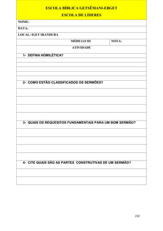 232
ESCOLA BÍBLICA GETSÊMANI-EBGET
ESCOLA DE LÍDERES
NOME:
DATA:
LOCAL: IGET IRANDUBA
MÓDULO III NOTA:
ATIVIDADE
1- DEFINA HOMILÉTICA?
2- COMO ESTÃO CLASSIFICADOS OS SERMÕES?
3- QUAIS OS REQUESITOS FUNDAMENTAIS PARA UM BOM SERMÃO?
4- CITE QUAIS SÃO AS PARTES CONSTRUTIVAS DE UM SERMÃO?
 