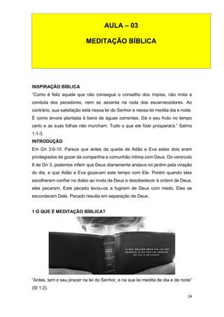 24
INSPIRAÇÃO BÍBLICA
“Como é feliz aquele que não consegue o conselho dos ímpios, não imita a
conduta dos pecadores, nem se assenta na roda dos escarnecedores. Ao
contrário, sua satisfação está nessa lei do Senhor e nessa lei medita dia e noite.
É como árvore plantada à beira de águas correntes. Dá o seu fruto no tempo
certo e as suas folhas não murcham. Tudo o que ele fizer prosperará.” Salmo
1:1-3.
INTRODUÇÃO
Em Gn 3:6-10. Parece que antes da queda de Adão e Eva estes dois eram
privilegiados de gozar da companhia e comunhão íntima com Deus. Do versículo
8 de Gn 3, podemos inferir que Deus diariamente andava no jardim pela viração
do dia, e que Adão e Eva gozavam este tempo com Ele. Porém quando eles
escolheram confiar no diabo ao invés de Deus e desobedecer à ordem de Deus,
eles pecaram. Este pecado levou-os a fugirem de Deus com medo. Eles se
esconderam Dele. Pecado resulta em separação de Deus.
1 O QUE É MEDITAÇÃO BÍBLICA?
“Antes, tem o seu prazer na lei do Senhor, e na sua lei medita de dia e de noite”
(Sl 1:2).
AULA – 03
MEDITAÇÃO BÍBLICA
 