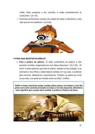 26
então, farás prosperar o teu caminho, e então prudentemente te
conduzirás.” (Js 1:8);
 Examinai as Escrituras, porque vós cuidais ter nelas a vida eterna, e são
elas que de mim testificam. (Jo 5:39).
4 PARA QUE MEDITAR NA BÍBLIA?
 Para a prática da palavra: “E sede cumpridores da palavra e não
somente ouvintes, enganando-vos com falsos discursos”. (Tg 1:22). Dt
6:6-8 “e estas palavras que hoje te ordeno, estarão no teu coração; e as
ensinarás a teus filhos e delas falarás sentado em tua casa, e andando
pelo caminho, deitando-te e levantando-te. Também as atarás por sinal
na tua mão, e te serão por frontais entre os olhos”. (Tefilin).
Tefilin é essas caixinhas pretas usadas pelos judeus nas testas e uma fita
preta com outra caixinha enrolada no braço e na mão esquerda, (filactério)
. Isso significa que o judeu deve meditar e praticar a Palavra de Deus.
 