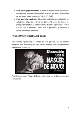 27
 Para que haja prosperidade: “Cantem e alegrem-se os que amam a
minha justiça, e digam continuamente: o Senhor que ama a prosperidade
de seu servo, seja engrandecido” (Sl 35:27). Dt 28.
 Para que haja prudência: Não existe prudência sem sabedoria; e a
sabedoria é adquirida no temor ao Senhor: “O temor do Senhor é o
princípio da sabedoria, e o conhecimento do Santo e prudência”. Pv 9:10
e 8:12. “Eu, a sabedoria, habito com a prudência, e disponho de
conhecimento e de conselhos.”
5 A IMPORTÃNCIA DA MEDITAÇÃO BÍBLICA
Para sermos regenerados: “... sendo de novo gerados, não de semente
corruptível, mas da incorruptível. Pela Palavra de Deus, viva e que permanece
para sempre.” (I Pe 1:23).
Para olharmos para a Palavra de Deus e nela vermo-nos a nós mesmos, como
num espelho.
 