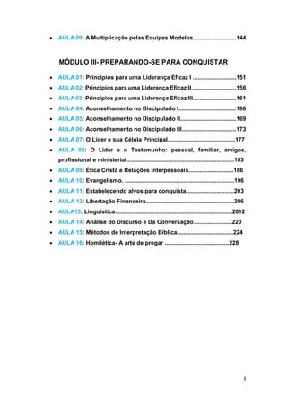 3
 AULA 09: A Multiplicação pelas Equipes Modelos...........................144
MÓDULO III- PREPARANDO-SE PARA CONQUISTAR
 AULA 01: Princípios para uma Liderança Eficaz I ...........................151
 AULA 02: Princípios para uma Liderança Eficaz II............................156
 AULA 03: Princípios para uma Liderança Eficaz III...........................161
 AULA 04: Aconselhamento no Discipulado I....................................166
 AULA 05: Aconselhamento no Discipulado II...................................169
 AULA 06: Aconselhamento no Discipulado III..................................173
 AULA 07: O Líder e sua Célula Principal..........................................177
 AULA 08: O Lider e o Testemunho: pessoal, familiar, amigos,
profissional e ministerial...................................................................183
 AULA 09: Ética Cristã e Relações Interpessoais............................186
 AULA 10: Evangelismo. ....................................................................196
 AULA 11: Estabelecendo alvos para conquista..............................203
 AULA 12: Libertação Financeira.......................................................206
 AULA13: Linguística.........................................................................2012
 AULA 14: Análise do Discurso e Da Conversação........................220
 AULA 15: Métodos de Interpretação Bíblica...................................224
 AULA 16: Homilética- A arte de pregar ........................................228
 