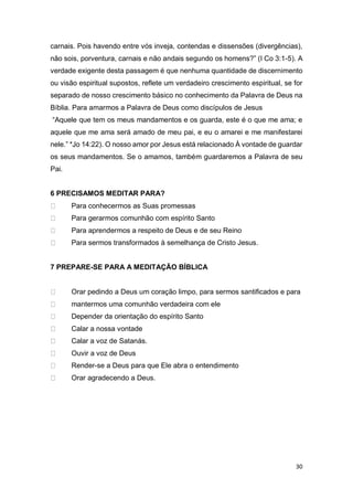 30
carnais. Pois havendo entre vós inveja, contendas e dissensões (divergências),
não sois, porventura, carnais e não andais segundo os homens?” (I Co 3:1-5). A
verdade exigente desta passagem é que nenhuma quantidade de discernimento
ou visão espiritual supostos, reflete um verdadeiro crescimento espiritual, se for
separado de nosso crescimento básico no conhecimento da Palavra de Deus na
Bíblia. Para amarmos a Palavra de Deus como discípulos de Jesus
“Aquele que tem os meus mandamentos e os guarda, este é o que me ama; e
aquele que me ama será amado de meu pai, e eu o amarei e me manifestarei
nele.” *Jo 14:22). O nosso amor por Jesus está relacionado À vontade de guardar
os seus mandamentos. Se o amamos, também guardaremos a Palavra de seu
Pai.
6 PRECISAMOS MEDITAR PARA?
Para conhecermos as Suas promessas
Para gerarmos comunhão com espírito Santo
Para aprendermos a respeito de Deus e de seu Reino
Para sermos transformados à semelhança de Cristo Jesus.
7 PREPARE-SE PARA A MEDITAÇÃO BÍBLICA
Orar pedindo a Deus um coração limpo, para sermos santificados e para
mantermos uma comunhão verdadeira com ele
Depender da orientação do espírito Santo
Calar a nossa vontade
Calar a voz de Satanás.
Ouvir a voz de Deus
Render-se a Deus para que Ele abra o entendimento
Orar agradecendo a Deus.
 