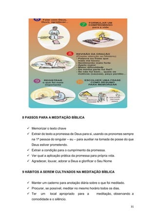 31
8 PASSOS PARA A MEDITAÇÃO BÍBLICA
 Memorizar o texto chave
 Extrair do texto a promessa de Deus para si, usando os pronomes sempre
na 1ª pessoa do singular – eu – para auxiliar na tomada de posse do que
Deus estiver prometendo.
 Extrair a condição para o cumprimento da promessa.
 Ver qual a aplicação prática da promessa para própria vida.
 Agradecer, louvar, adorar a Deus e glorificar o Seu Nome
9 HÁBITOS A SEREM CULTIVADOS NA MEDITAÇÃO BÍBLICA
 Manter um caderno para anotação diária sobre o que foi meditado.
 Procurar, se possível, meditar no mesmo horário todos os dias.
 Ter um local apropriado para a meditação, observando a
comodidade e o silêncio.
 