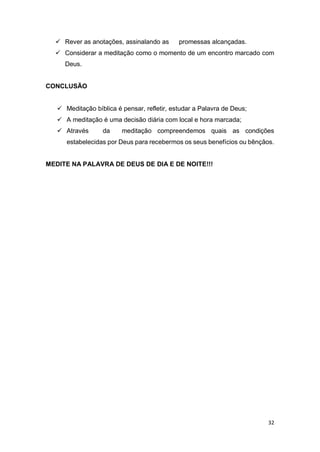 32
 Rever as anotações, assinalando as promessas alcançadas.
 Considerar a meditação como o momento de um encontro marcado com
Deus.
CONCLUSÃO
 Meditação bíblica é pensar, refletir, estudar a Palavra de Deus;
 A meditação é uma decisão diária com local e hora marcada;
 Através da meditação compreendemos quais as condições
estabelecidas por Deus para recebermos os seus benefícios ou bênçãos.
MEDITE NA PALAVRA DE DEUS DE DIA E DE NOITE!!!
 