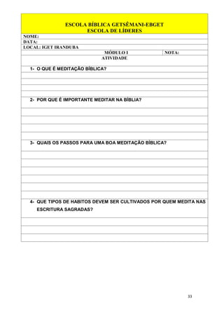33
ESCOLA BÍBLICA GETSÊMANI-EBGET
ESCOLA DE LÍDERES
NOME:
DATA:
LOCAL: IGET IRANDUBA
MÓDULO I NOTA:
ATIVIDADE
1- O QUE É MEDITAÇÃO BÍBLICA?
2- POR QUE É IMPORTANTE MEDITAR NA BÍBLIA?
3- QUAIS OS PASSOS PARA UMA BOA MEDITAÇÃO BÍBLICA?
4- QUE TIPOS DE HABITOS DEVEM SER CULTIVADOS POR QUEM MEDITA NAS
ESCRITURA SAGRADAS?
 