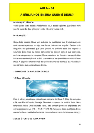 34
INSPIRAÇÃO BÍBLICA
“Para que se saiba desde a nascente do sol, e desde o poente, que fora de mim
não há outro; Eu Sou o Senhor, e não há outro” Isaias 45:6.
INTRODUÇÃO
Como toda pessoa, Deus tem atributos ou qualidades que O distinguem de
qualquer outra pessoa, ou seja, que fazem dele um ser singular. Existem dois
conjuntos de qualidades que Deus possui. O primeiro deles diz respeito à
natureza. Seria mais ou menos como dizer de alguém como é sua aparência,
embora não possamos comparar Deus a nenhum ser humano na constituição
física ou mesmo espiritual. A isto chamaremos de qualidades da natureza de
Deus. A Segunda chamaremos de qualidades morais de Deus, diz respeito ao
seu caráter e sua personalidade Divina.
1 QUALIDADE DA NATUREZA DE DEUS
1.1 Deus é Espírito
Esta é, talvez, a qualidade natural mais marcante de Deus. A Bíblia diz, em João
4.24, que Ele é Espírito. Ou seja, Ele não é composto de matéria física. Nem
tampouco possui uma natureza física. Isto também pode ser explicitado em
outras passagens: Jo 1:18 ; I Tm 1.17; 6.15-16. Por causa desta qualidade, Deus
não se limita as realidades humanas, nem muito menos às de tempo ou espaço.
2 DEUS É FONTE DE TODA A VIDA
AULA – 04
A BÍBLIA NOS ENSINA QUEM É DEUS?
 