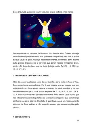 35
Deus criou tudo que existe no universo, nos céus e na terra e nos mares.
Outra qualidade da natureza de Deus é o fato de estar vivo. Embora isto seja
óbvio devemos perceber como esta qualidade é importante para nós. A Bíblia
diz que Deus é o que é. Ou seja, nós seres humanos, existimos a partir de uma
outra pessoa (nossos pais e parentes que geram nossas linhagens); Deus,
porém não depende disto, pois é a fonte de toda a vida. Ex 3.14 ; Hb 11.6 ; Jr
10.10 ; I Ts 1.9.
3 DEUS POSSUI UMA PERSONALIDADE
Além de possuir qualidades como de ser Espírito e ser a fonte de Toda a Vida,
Deus possui uma personalidade. Ele é uma pessoa, um ser pessoal que tem
autoconsciência. Deus possui vontade e é capaz de sentir, escolher e ter um
relacionamento recíproco (que possui resposta) Ex. 3.14 ; 20.7 ; Sl 20.7 ; Gn 3
22. A implicação mais clara para esta realidade é o fato de que Deus espera que
nos relacionemos com ele pelo fato de sermos Sua imagem e Sua semelhança
conforme nos diz a palavra. O detalhe é que Deus espera um relacionamento
segundo os Seus padrões e não segundo nossos, que são corrompidos pelo
pecado.
4 DEUS É INFINITO
 