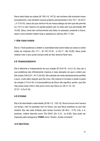 37
Deus sabe todas as coisas (Sl 139.1-6; 147.5). ele conhece não somente nosso
procedimento, mas também nossos próprios pensamentos (I Sm 16.7 ; Sl 44.21
; Jr 17.9-10). Jesus diz que nenhum fio de nossa cabeça cai sem que ele permita
(Lc 12.7) e nem mesmo um pardal poderá cair no chão sem sua permissão (Mt
10.30). Deus, tanto tem conhecimento dos fatos no passado, presente e futuro,
assim como também detém toda a sabedoria à ciência (Rm 11.33).
7 TÊM TODO PODER
Ele é o Todo-poderoso e detém a autoridade total sobre todas as coisas e sobre
todas as criaturas (Gn 17.1 ; Sl 147.13-18 ; Jr 23.17 ; Mt 19.26). Deus pode
realizar tudo o que quiser porque está ao Seu alcance fazer isso.
8 É TRANSCENDENTE
Ele é diferente e independente da sua criação (Ê 24.9-18 ; Is 6.1-3). Seu ser e
sua existência são infinitamente maiores e mais elevados do que a ordem por
Ele criada (I Rs 8.27 ; At 17.24-25). Ele subsiste de modo absolutamente perfeito
e puro, muito além daquilo que Ele criou. Ele mesmo é incriado e existe à parte
da criação (I Tm 6.16). A transcendência de Deus não significa, porém, que Ele
não possa estar entre o Seu povo como seu Deus (Lv 26.11-12 ; Ez
37.27 ; II Co 6.16).
9 É ETERNO
Ele é de eternidade a eternidade (Sl 90.1-2 ; 102.12). Nunca houve nem haverá
um tempo, nem no passado nem no futuro, em que Deus existisse ou que não
existirá; Ele não está limitado pelo tempo humano (Sl 90.4 ; II Pe 3.8), e é,
portanto, melhor descrito como “EU SOU” (Ex 3.14 ; Jo 8.58). Que pode ser
traduzido pelo tetragrama YHWH como “Existiu, Existe e Existirá”.
10 É IMUTÁVEL
 