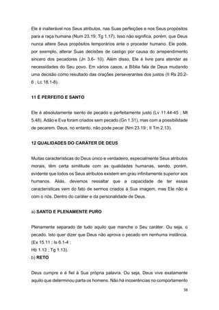 38
Ele é inalterável nos Seus atributos, nas Suas perfeições e nos Seus propósitos
para a raça humana (Num 23.19; Tg 1.17). Isso não significa, porém, que Deus
nunca altere Seus propósitos temporários ante o proceder humano. Ele pode,
por exemplo, alterar Suas decisões de castigo por causa do arrependimento
sincero dos pecadores (Jn 3.6- 10). Além disso, Ele é livre para atender as
necessidades do Seu povo. Em vários casos, a Bíblia fala de Deus mudando
uma decisão como resultado das orações perseverantes dos justos (II Rs 20.2-
6 ; Lc 18.1-8).
11 É PERFEITO E SANTO
Ele é absolutamente isento de pecado e perfeitamente justo (Lv 11.44-45 ; Mt
5.48). Adão e Eva foram criados sem pecado (Gn 1.31), mas com a possibilidade
de pecarem. Deus, no entanto, não pode pecar (Nm 23.19 ; II Tm 2.13).
12 QUALIDADES DO CARÁTER DE DEUS
Muitas características do Deus único e verdadeiro, especialmente Seus atributos
morais, têm certa similitude com as qualidades humanas, sendo, porém,
evidente que todos os Seus atributos existem em grau infinitamente superior aos
humanos. Aliás, devemos ressaltar que a capacidade de ter essas
características vem do fato de sermos criados à Sua imagem, mas Ele não é
com o nós. Dentro do caráter e da personalidade de Deus.
a) SANTO E PLENAMENTE PURO
Plenamente separado de tudo aquilo que manche o Seu caráter. Ou seja, o
pecado. Isto quer dizer que Deus não aprova o pecado em nenhuma instância.
(Ex 15.11 ; Is 6.1-4 ;
Hb 1.13 ; Tg 1.13).
b) RETO
Deus cumpre e é fiel à Sua própria palavra. Ou seja, Deus vive exatamente
aquilo que determinou parta os homens. Não há incoerências no comportamento
 