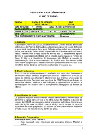 3
ESCOLA BÍBLICA GETSÊMANI-EBGET
PLANO DE ENSINO
1) EMENTA
A Escola de Líderes da EBGET, visa formar novos Líderes através de estudos
sistemáticos da Palavra de Deus baseados em princípios. Na escola de líderes
o aluno será conduzido a fazer uma Reflexão crítica sobre seu chamado, e
definir sua vocação, refletir sobre o que é ser um líder de excelência? como
liderar? Refletir sobre a visão celular no modelo dos 12. Refletir sobre o papel
do líder e suas responsabilidades com a Missão, evangelização e reinado de
Deus. O líder e a obediência. O discipulado, etc. Refletir a respeito da
fundamentação bíblica sobre liderança. Ao final o novo líder deverá saber
como liderar por princípios, e estará habilitado para liderar uma célula ou outro
ministério dentro da igreja conforme seu chamado e vocação, etc.
2) Objetivo do curso
Proporcionar um ambiente de estudo e reflexão em torno dos fundamentos
da liderança eficaz baseado em princípios bíblicos. Sistematizar o estudo da
escola de líderes para alcançar o objetivo final que é formar uma equipe de
liderança de êxito. Fornecer aos membros da EBGET/escola de líderes os
elementos básicos, teóricos e metodológicos à aplicabilidade do ensino e
aprendizagem de acordo com o planejamento pedagógico da escola de
líderes.
3) Justificativa do curso
Os pastores Odomar Novo e Mithza Prestes observaram a necessidade de
aproximar a igreja para envolve-la na obra. Então foi reaberta A Escola de
Líderes da EBGET para agrupar e treinar um grande exército de homens com
visão de águia, não permitindo que o inimigo tenha tempo de amarrar
novamente as vidas que perdeu. E a através de abertura de mentes fortalecer
a visão celular no modelo dos 12 dentro da igreja.
4) Conteúdo Programático
Modulo I- A Vida Cristã Genuína
 Aula inaugural: uma introdução aos princípios bíblicos: Meditar e
aplicar.
CURSO ESCOLA DE LÍDERES
NÍVEL BÁSICO
ANO
2023/1
Data do Curso: / /2023 à / /2023 Local: Iget/Iranduba
CARGA HORÁRIA: 50 HORAS
TEÓRICA 40 PRÁTICA 10 TOTAL 50 TURMA 2023/1
DIRETOR COORDENADOR
PRS. ODOMAR NOVO E MITHZA PRESTES Alesandro
 