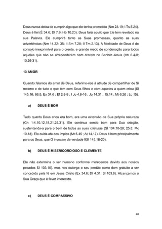 40
Deus nunca deixa de cumprir algo que ele tenha prometido (Nm 23.19; I Ts 5.24).
Deus é fiel (Ê 34.6; Dt 7.9; Hb 10.23). Deus fará aquilo que Ele tem revelado na
sua Palavra. Ele cumprirá tanto as Suas promessas, quanto as suas
advertências (Nm 14.32- 35; II Sm 7.28; II Tm 2.13). A fidelidade de Deus é de
consolo inexprimível para o crente, e grande medo de condenação para todos
aqueles que não se arrependerem nem crerem no Senhor Jesus (Hb 6.4-8;
10.26-31).
13 AMOR
Quando falamos do amor de Deus, referimo-nos à atitude de compartilhar de Si
mesmo e de tudo o que tem com Seus filhos e com aqueles a quem criou (Sl
145.16; 86.5; Ex 34.6 ; Ef 2.8-9 ; I Jo 4.8-16 ; Jo 14.31 ; 15.14 ; Mt 6.26 ; Lc 15).
a) DEUS É BOM
Tudo quanto Deus criou era bom, era uma extensão da Sua própria natureza
(Gn 1:4,10,12,18,21,25,31). Ele continua sendo bom para Sua criação,
sustentando-a para o bem de todas as suas criaturas (Sl 104.10-28; 25.8; Mc
10.18). Ele cuida até dos ímpios (Mt 5.45 ; At 14.17). Deus é bom principalmente
para os Seus, que O invocam de verdade 9Sl 145.18-20).
b) DEUS É MISERICORDIOSO E CLEMENTE
Ele não extermina o ser humano conforme merecemos devido aos nossos
pecados Sl 103.10), mas nos outorga o seu perdão como dom gratuito a ser
concebido pela fé em Jesus Cristo (Ex 34.6; Dt 4.31; Sl 103.8). Alcançamos a
Sua Graça que é favor imerecido.
c) DEUS É COMPASSIVO
 