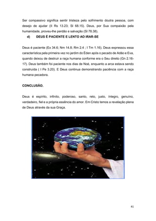 41
Ser compassivo significa sentir tristeza pelo sofrimento doutra pessoa, com
desejo de ajudar (II Rs 13.23; Sl 68.15). Deus, por Sua compaixão pela
humanidade, proveu-lhe perdão e salvação (Sl 78.38).
d) DEUS É PACIENTE E LENTO AO IRAR-SE
Deus é paciente (Ex 34.6; Nm 14.8; Rm 2.4 ; I Tm 1.16). Deus expressou essa
característica pela primeira vez no jardim do Éden após o pecado de Adão e Eva,
quando deixou de destruir a raça humana conforme era o Seu direito (Gn 2.16-
17). Deus também foi paciente nos dias de Noé, enquanto a arca estava sendo
construída ( I Pe 3.20). E Deus continua demonstrando paciência com a raça
humana pecadora.
CONCLUSÃO.
Deus é espírito, infinito, poderoso, santo, reto, justo, íntegro, genuíno,
verdadeiro, fiel e a própria essência do amor. Em Cristo temos a revelação plena
de Deus através da sua Graça.
 