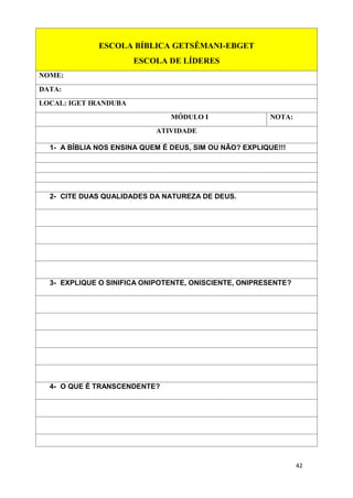 42
ESCOLA BÍBLICA GETSÊMANI-EBGET
ESCOLA DE LÍDERES
NOME:
DATA:
LOCAL: IGET IRANDUBA
MÓDULO I NOTA:
ATIVIDADE
1- A BÍBLIA NOS ENSINA QUEM É DEUS, SIM OU NÃO? EXPLIQUE!!!
2- CITE DUAS QUALIDADES DA NATUREZA DE DEUS.
3- EXPLIQUE O SINIFICA ONIPOTENTE, ONISCIENTE, ONIPRESENTE?
4- O QUE É TRANSCENDENTE?
 
