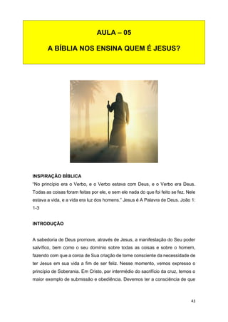 43
INSPIRAÇÃO BÍBLICA
“No princípio era o Verbo, e o Verbo estava com Deus, e o Verbo era Deus.
Todas as coisas foram feitas por ele, e sem ele nada do que foi feito se fez. Nele
estava a vida, e a vida era luz dos homens.” Jesus é A Palavra de Deus. João 1:
1-3
INTRODUÇÃO
A sabedoria de Deus promove, através de Jesus, a manifestação do Seu poder
salvífico, bem como o seu domínio sobre todas as coisas e sobre o homem,
fazendo com que a coroa de Sua criação de torne consciente da necessidade de
ter Jesus em sua vida a fim de ser feliz. Nesse momento, vemos expresso o
princípio de Soberania. Em Cristo, por intermédio do sacrifício da cruz, temos o
maior exemplo de submissão e obediência. Devemos ter a consciência de que
AULA – 05
A BÍBLIA NOS ENSINA QUEM É JESUS?
 