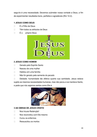 44
segui-lo é uma necessidade. Devemos submeter nossa vontade a Deus, a fim
de experimentar resultados bons, perfeitos e agradáveis (Rm 12.2).
1 JESUS COMO DEUS
É o Filho de Deus
Têm todos os atributos de Deus
É o próprio Deus
2 JESUS COMO HOMEM
Gerado pelo Espírito Santo
Nasceu de uma mulher
Habitou em uma família
Não foi gerado pela semente do pecado
Deidade: humanidade tão efetiva quanto sua santidade. Jesus estava
sujeito as mesmos necessidades humanas, mas não pecou e se manteve Santo,
e pede que nós sejamos santos como Ele é.
3 AS OBRAS DE JESUS CRISTO
Nos trouxe Redenção!
Nos reconciliou com Ele mesmo
Curou os enfermos
Ressuscitou os mortos
 